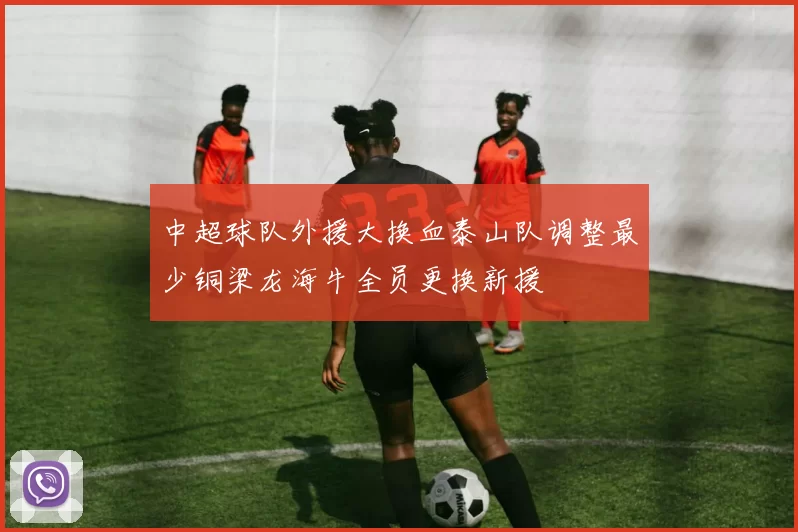 中超球队外援大换血泰山队调整最少铜梁龙海牛全员更换新援