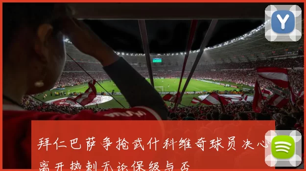拜仁巴萨争抢武什科维奇球员决心离开热刺无论保级与否