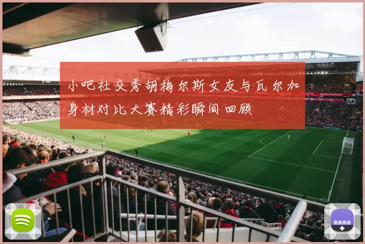 小吧社交秀胡梅尔斯女友与瓦尔加身材对比大赛精彩瞬间回顾