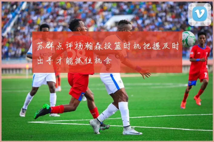 苏群点评杨瀚森投篮时机把握及时出手才能抓住机会