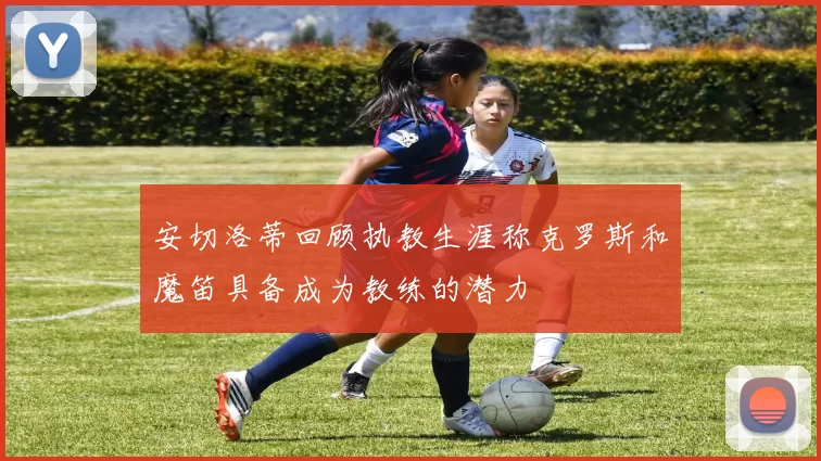 安切洛蒂回顾执教生涯称克罗斯和魔笛具备成为教练的潜力