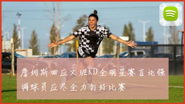 詹姆斯回应文班KD全明星赛言论强调球员应尽全力打好比赛