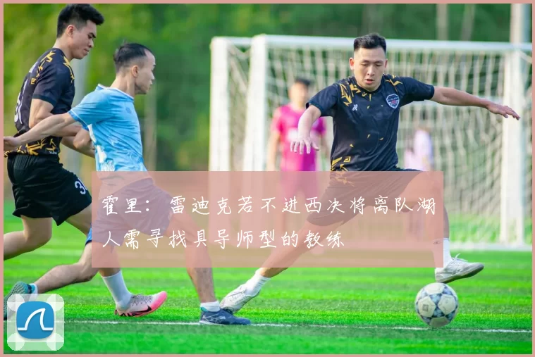 霍里：雷迪克若不进西决将离队湖人需寻找具导师型的教练