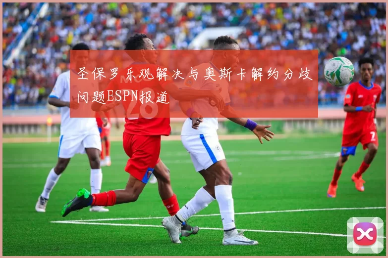 圣保罗乐观解决与奥斯卡解约分歧问题ESPN报道