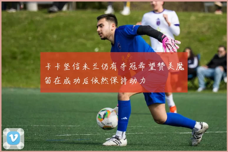 卡卡坚信米兰仍有夺冠希望赞美魔笛在成功后依然保持动力