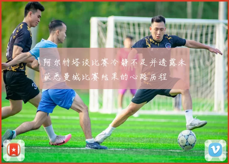 阿尔特塔谈比赛冷静不足并透露未获悉曼城比赛结果的心路历程