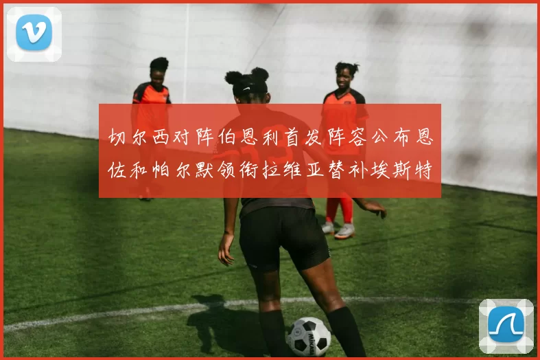 切尔西对阵伯恩利首发阵容公布恩佐和帕尔默领衔拉维亚替补埃斯特旺因伤缺席