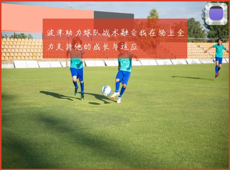 波津助力球队战术融合我在场上全力支持他的成长与适应
