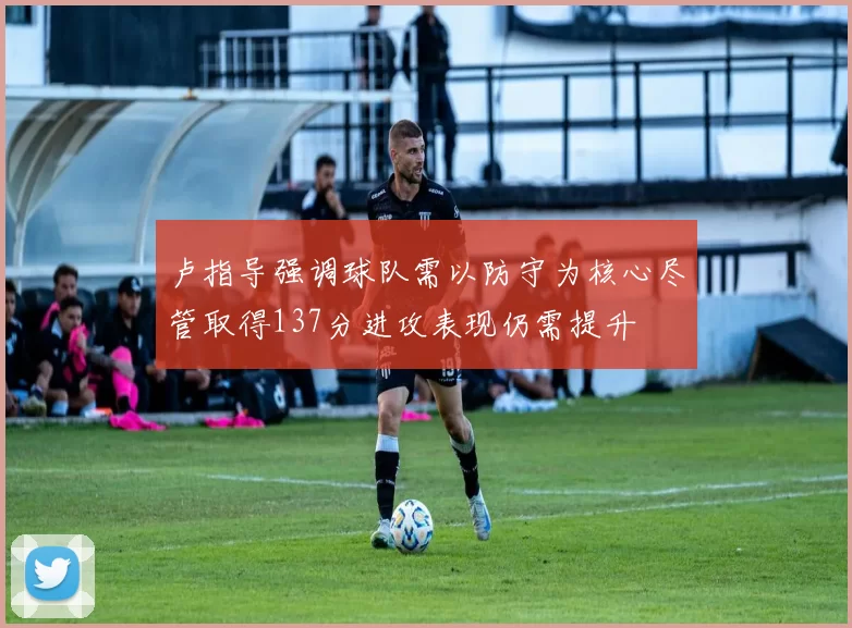 卢指导强调球队需以防守为核心尽管取得137分进攻表现仍需提升