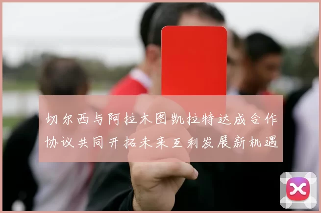 切尔西与阿拉木图凯拉特达成合作协议共同开拓未来互利发展新机遇