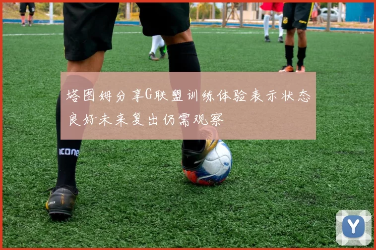 塔图姆分享G联盟训练体验表示状态良好未来复出仍需观察
