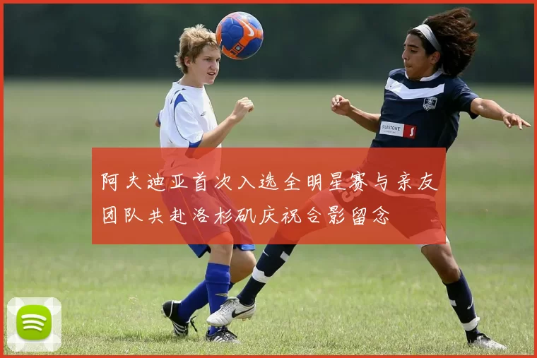 阿夫迪亚首次入选全明星赛与亲友团队共赴洛杉矶庆祝合影留念