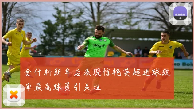 舍什科新年后表现惊艳英超进球效率最高球员引关注