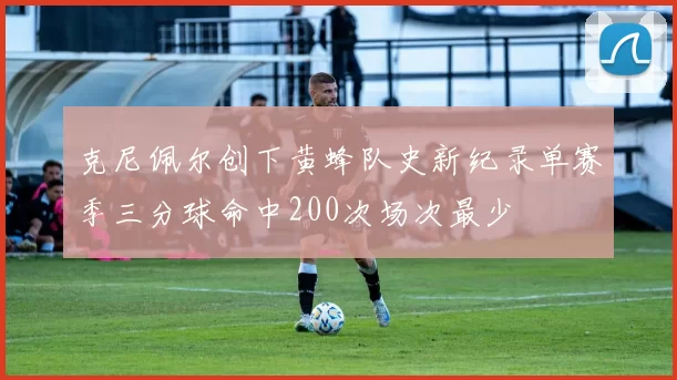 克尼佩尔创下黄蜂队史新纪录单赛季三分球命中200次场次最少