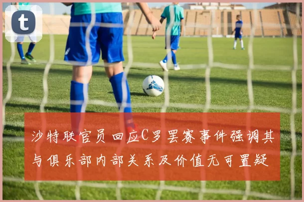 沙特联官员回应C罗罢赛事件强调其与俱乐部内部关系及价值无可置疑